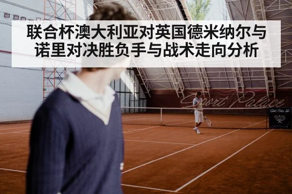 联合杯澳大利亚对英国德米纳尔与诺里对决胜负手与战术走向分析（Kaiyun Sports）