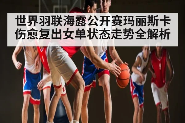 世界羽联海露公开赛玛丽斯卡伤愈复出女单状态走势全解析（Kaiyun Sports）