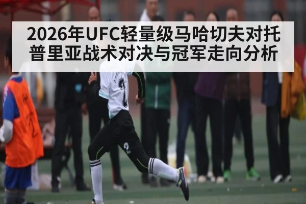 2026年UFC轻量级马哈切夫对托普里亚战术对决与冠军走向分析（Kaiyun Sports）