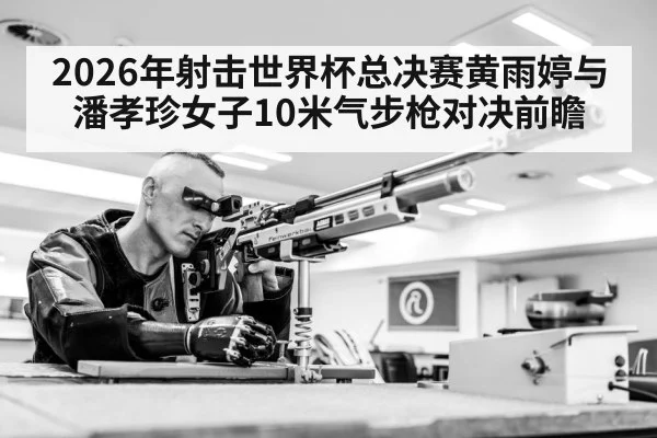 2026年射击世界杯总决赛黄雨婷与潘孝珍女子10米气步枪对决前瞻（Kaiyun Sports）